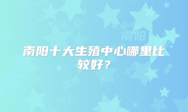 南阳十大生殖中心哪里比较好?