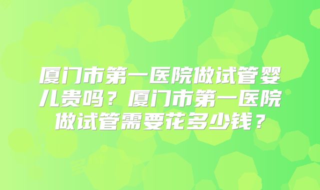 厦门市第一医院做试管婴儿贵吗？厦门市第一医院做试管需要花多少钱？