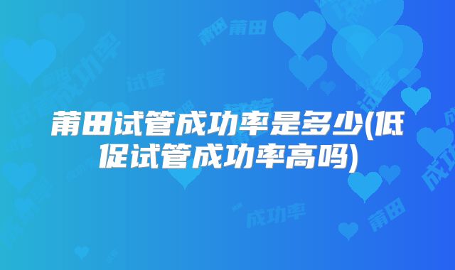 莆田试管成功率是多少(低促试管成功率高吗)