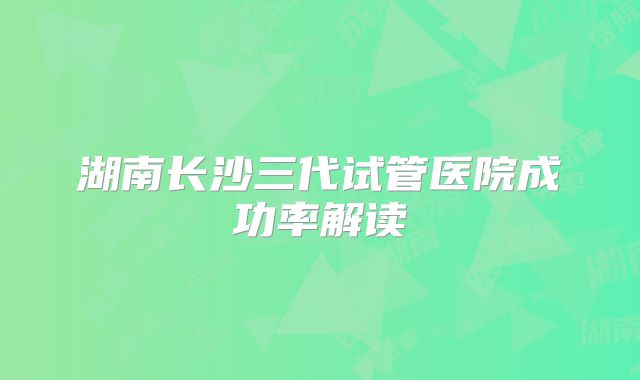 湖南长沙三代试管医院成功率解读