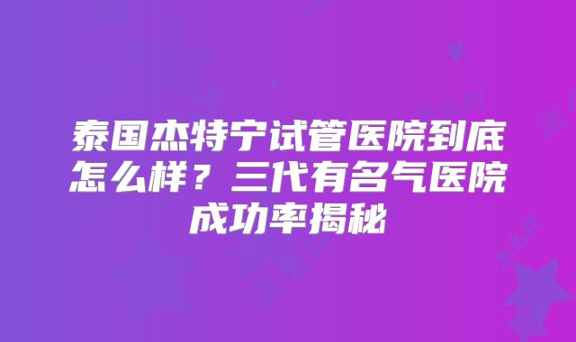 泰国杰特宁试管医院到底怎么样？三代有名气医院成功率揭秘