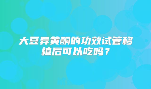 大豆异黄酮的功效试管移植后可以吃吗？