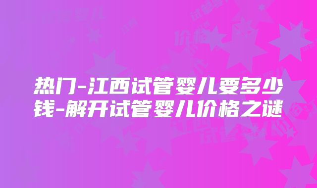热门-江西试管婴儿要多少钱-解开试管婴儿价格之谜