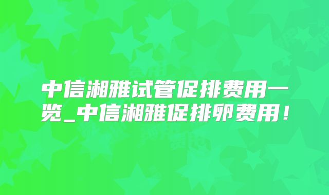 中信湘雅试管促排费用一览_中信湘雅促排卵费用！