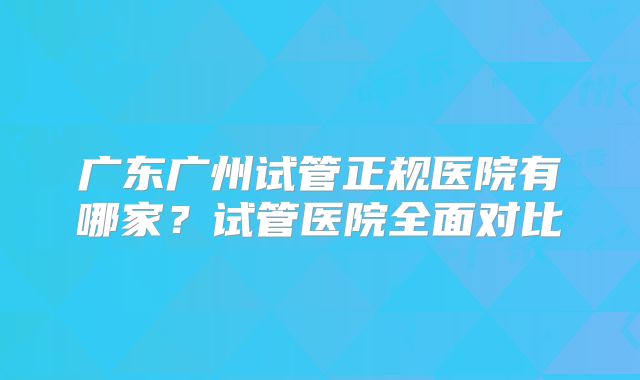 广东广州试管正规医院有哪家？试管医院全面对比