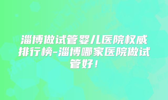 淄博做试管婴儿医院权威排行榜-淄博哪家医院做试管好！