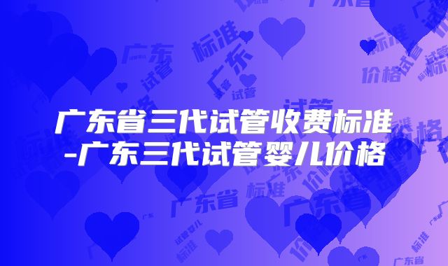 广东省三代试管收费标准-广东三代试管婴儿价格