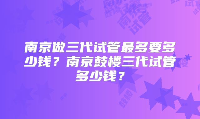 南京做三代试管最多要多少钱？南京鼓楼三代试管多少钱？