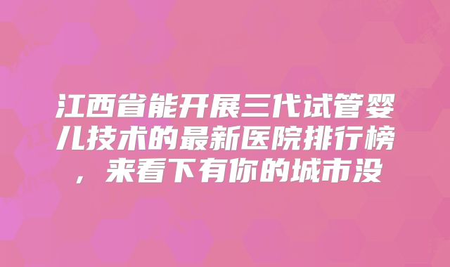 江西省能开展三代试管婴儿技术的最新医院排行榜，来看下有你的城市没
