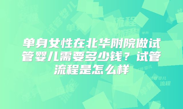 单身女性在北华附院做试管婴儿需要多少钱？试管流程是怎么样