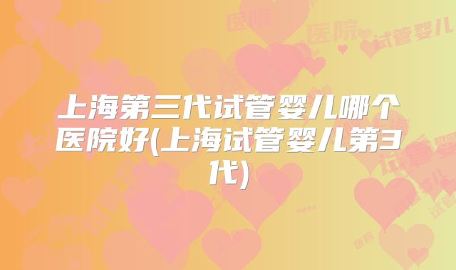 上海第三代试管婴儿哪个医院好(上海试管婴儿第3代)