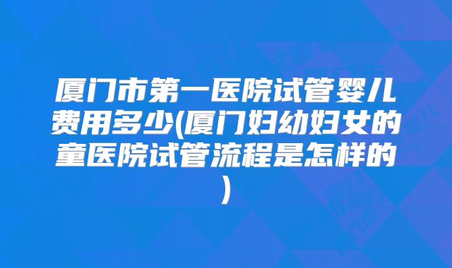 厦门市第一医院试管婴儿费用多少(厦门妇幼妇女的童医院试管流程是怎样的)