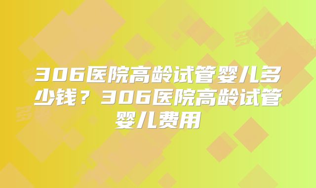 306医院高龄试管婴儿多少钱?306医院高龄试管婴儿费用