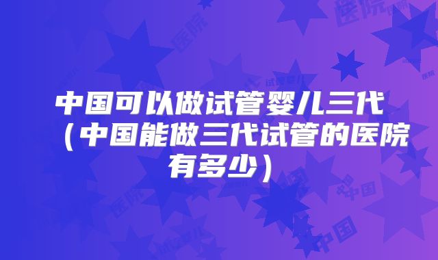 中国可以做试管婴儿三代（中国能做三代试管的医院有多少）