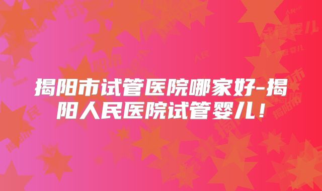 揭阳市试管医院哪家好-揭阳人民医院试管婴儿！