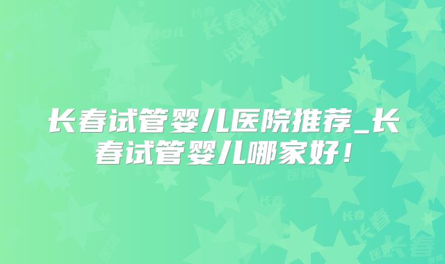 长春试管婴儿医院推荐_长春试管婴儿哪家好！