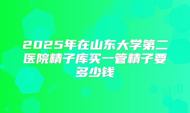 2025年在山东大学第二医院精子库买一管精子要多少钱