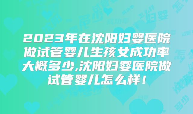 2023年在沈阳妇婴医院做试管婴儿生孩女成功率大概多少,沈阳妇婴医院做试管婴儿怎么样!