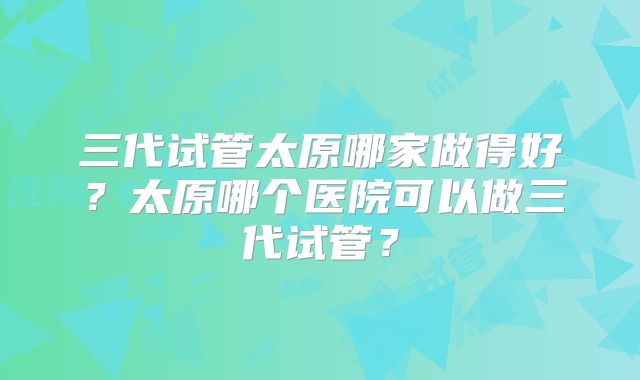 三代试管太原哪家做得好？太原哪个医院可以做三代试管？