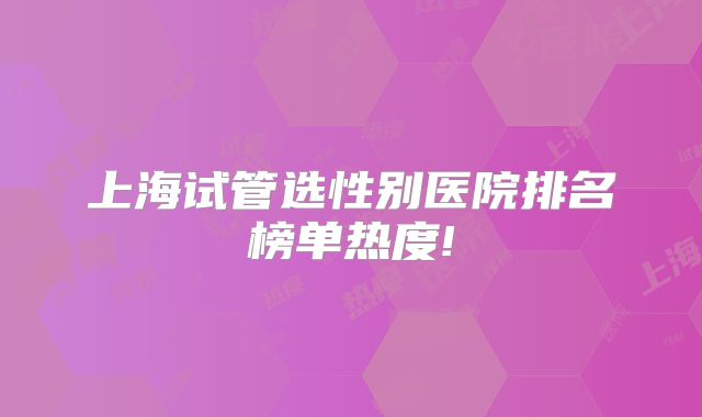 上海试管选性别医院排名榜单热度!