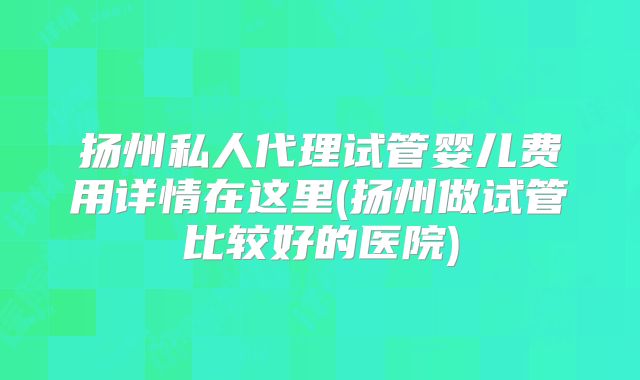 扬州私人代理试管婴儿费用详情在这里(扬州做试管比较好的医院)