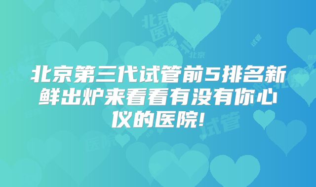 北京第三代试管前5排名新鲜出炉来看看有没有你心仪的医院!