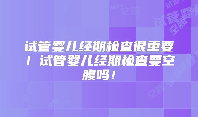 试管婴儿经期检查很重要!试管婴儿经期检查要空腹吗!