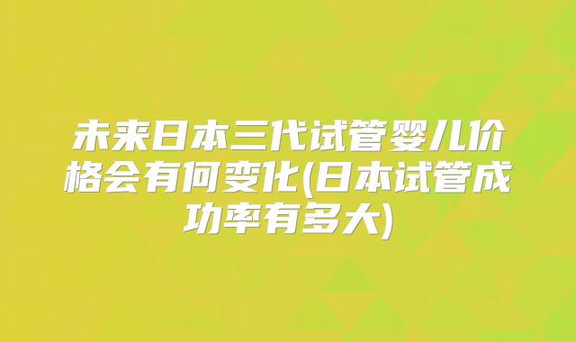 未来日本三代试管婴儿价格会有何变化(日本试管成功率有多大)