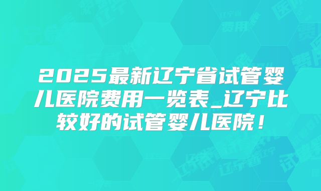 2025最新辽宁省试管婴儿医院费用一览表_辽宁比较好的试管婴儿医院！