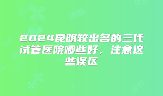 2024昆明较出名的三代试管医院哪些好，注意这些误区