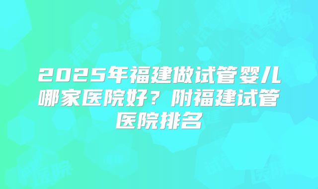 2025年福建做试管婴儿哪家医院好？附福建试管医院排名