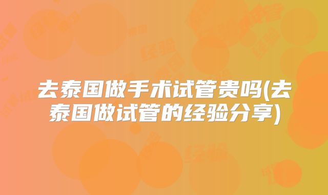 去泰国做手术试管贵吗(去泰国做试管的经验分享)