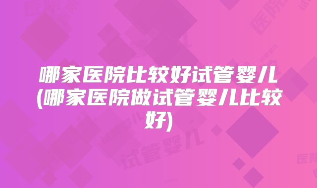 哪家医院比较好试管婴儿(哪家医院做试管婴儿比较好)