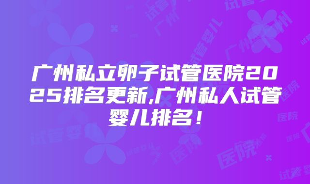 广州私立卵子试管医院2025排名更新,广州私人试管婴儿排名!