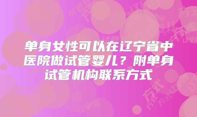 单身女性可以在辽宁省中医院做试管婴儿?附单身试管机构联系方式