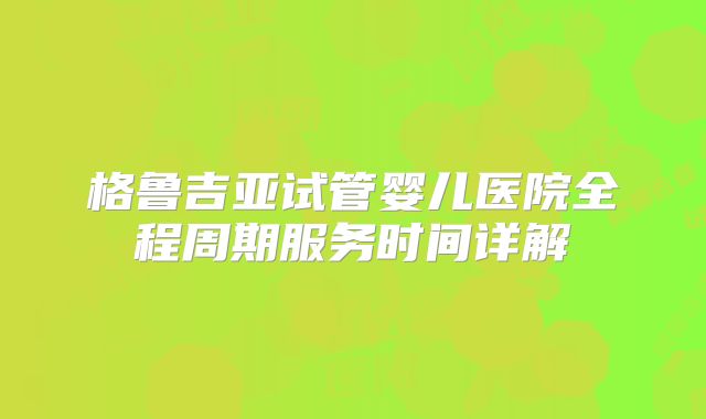 格鲁吉亚试管婴儿医院全程周期服务时间详解