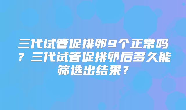 三代试管促排卵9个正常吗？三代试管促排卵后多久能筛选出结果？
