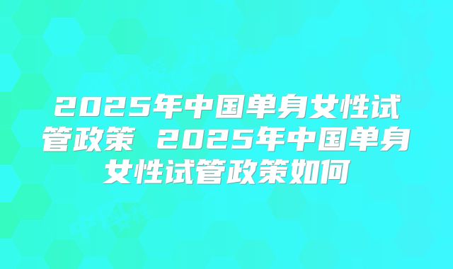 2025年中国单身女性试管政策 2025年中国单身女性试管政策如何