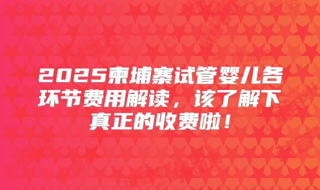 2025柬埔寨试管婴儿各环节费用解读，该了解下真正的收费啦！