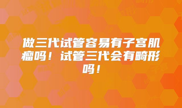 做三代试管容易有子宫肌瘤吗！试管三代会有畸形吗！