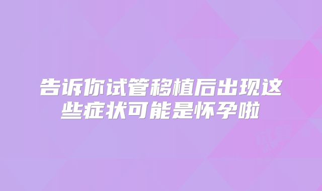 告诉你试管移植后出现这些症状可能是怀孕啦