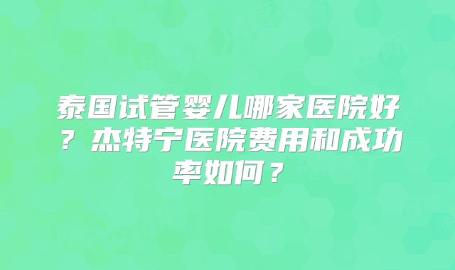 泰国试管婴儿哪家医院好？杰特宁医院费用和成功率如何？