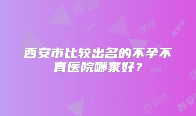 西安市比较出名的不孕不育医院哪家好？