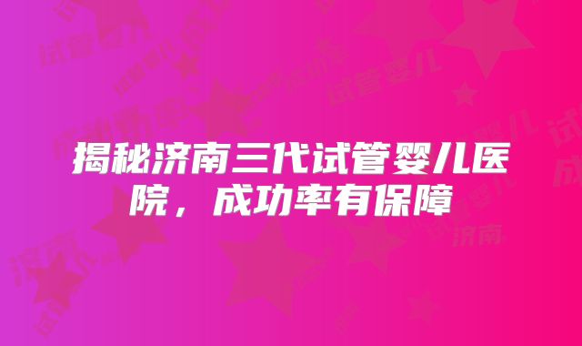 揭秘济南三代试管婴儿医院，成功率有保障