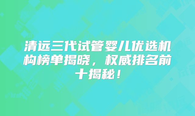 清远三代试管婴儿优选机构榜单揭晓，权威排名前十揭秘！