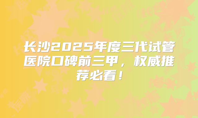 长沙2025年度三代试管医院口碑前三甲，权威推荐必看！