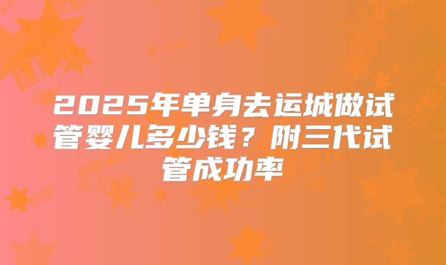 2025年单身去运城做试管婴儿多少钱？附三代试管成功率