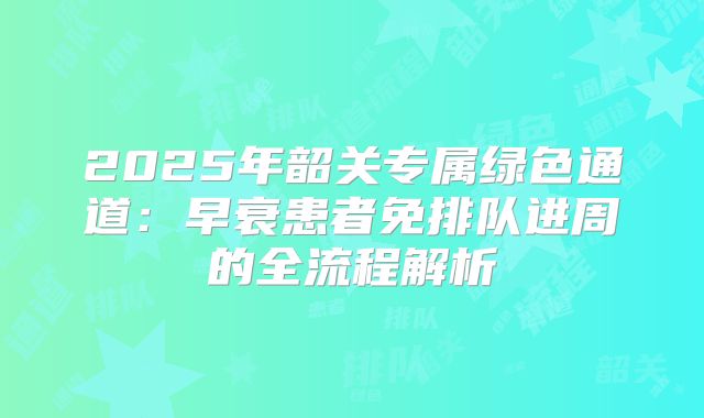 2025年韶关专属绿色通道：早衰患者免排队进周的全流程解析