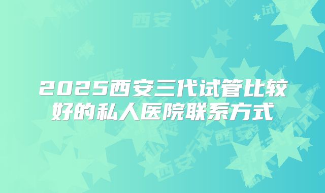 2025西安三代试管比较好的私人医院联系方式