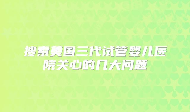 搜索美国三代试管婴儿医院关心的几大问题